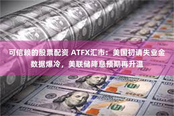 可信赖的股票配资 ATFX汇市：美国初请失业金数据爆冷，美联储降息预期再升温