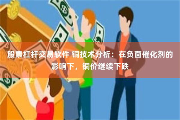 股票杠杆交易软件 铜技术分析：在负面催化剂的影响下，铜价继续下跌