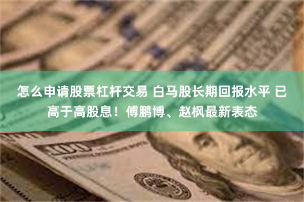 怎么申请股票杠杆交易 白马股长期回报水平 已高于高股息！傅鹏博、赵枫最新表态