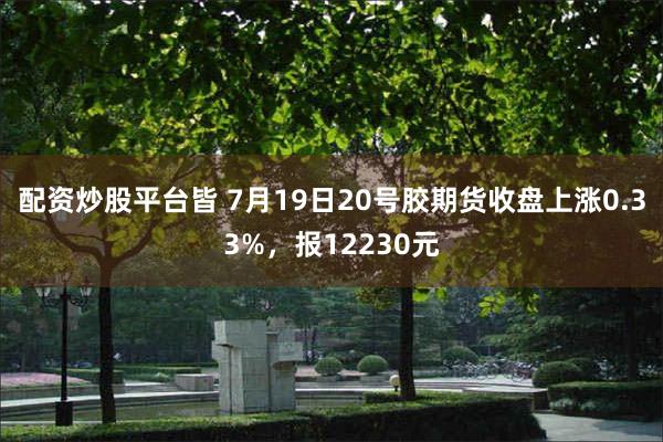 配资炒股平台皆 7月19日20号胶期货收盘上涨0.33%，报12230元