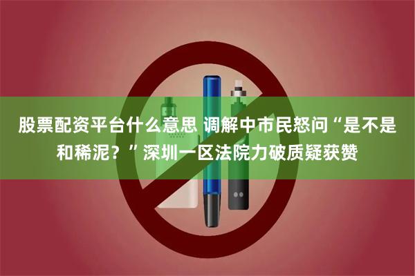 股票配资平台什么意思 调解中市民怒问“是不是和稀泥？”深圳一区法院力破质疑获赞