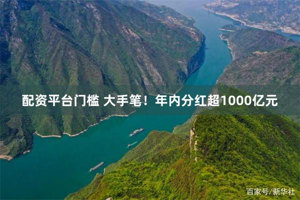 配资平台门槛 大手笔！年内分红超1000亿元