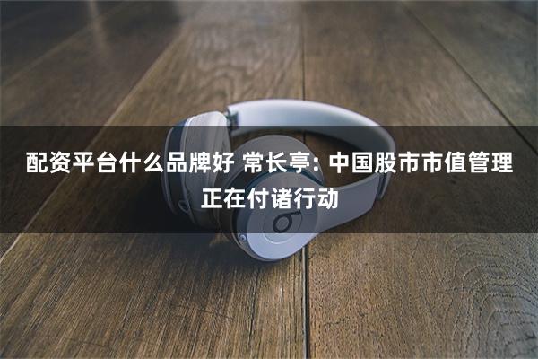 配资平台什么品牌好 常长亭: 中国股市市值管理正在付诸行动