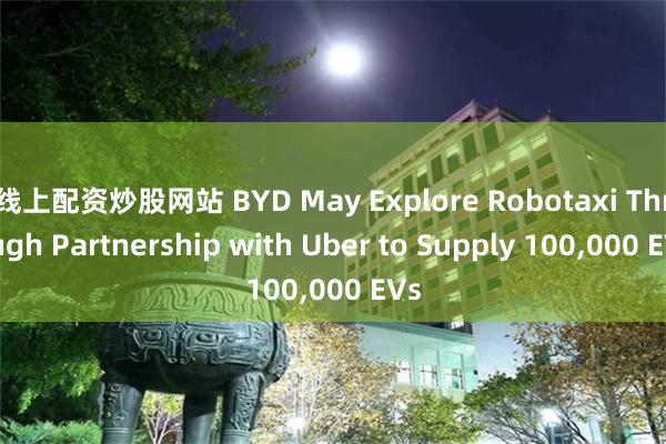 线上配资炒股网站 BYD May Explore Robotaxi Through Partnership with Uber to Supply 100,000 EVs