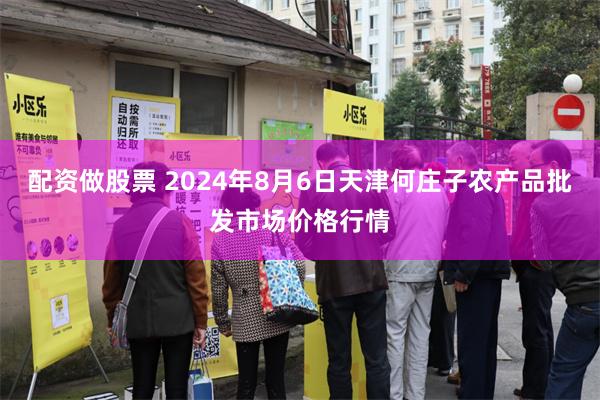 配资做股票 2024年8月6日天津何庄子农产品批发市场价格行情