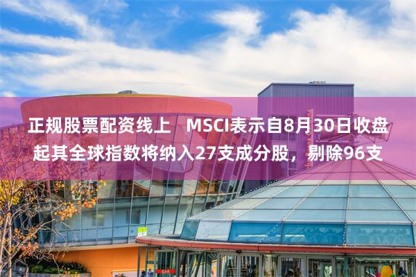 正规股票配资线上   MSCI表示自8月30日收盘起其全球指数将纳入27支成分股，剔除96支