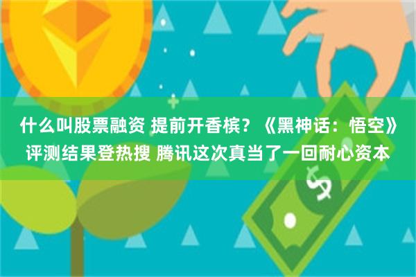 什么叫股票融资 提前开香槟？《黑神话：悟空》评测结果登热搜 腾讯这次真当了一回耐心资本