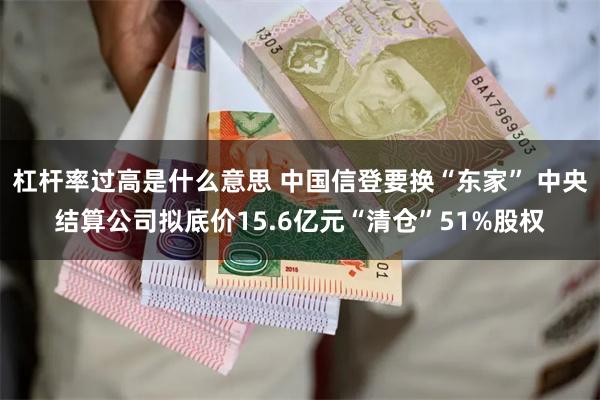 杠杆率过高是什么意思 中国信登要换“东家” 中央结算公司拟底价15.6亿元“清仓”51%股权