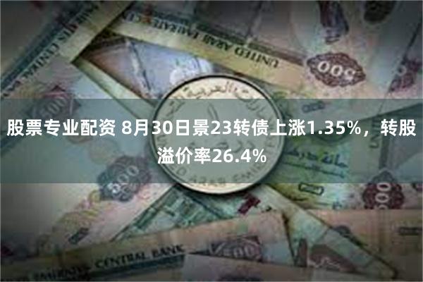 股票专业配资 8月30日景23转债上涨1.35%，转股溢价率26.4%