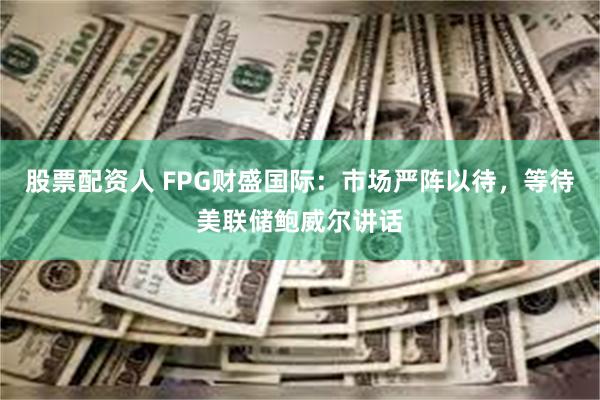 股票配资人 FPG财盛国际：市场严阵以待，等待美联储鲍威尔讲话