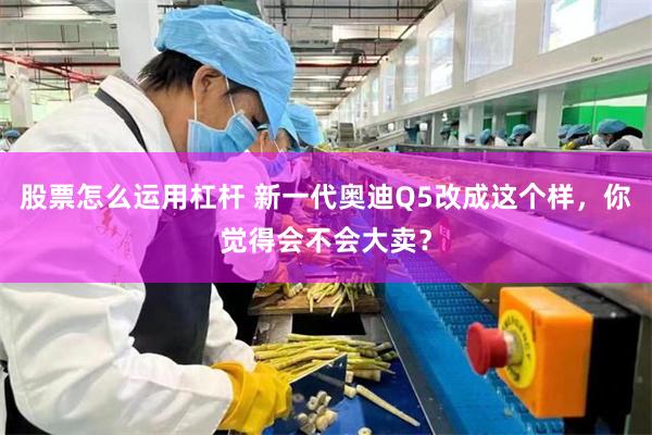 股票怎么运用杠杆 新一代奥迪Q5改成这个样，你觉得会不会大卖？