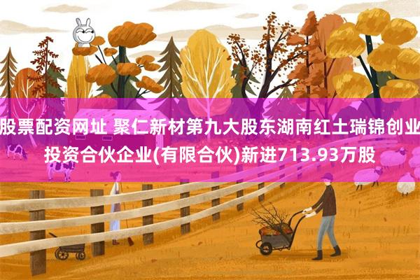 股票配资网址 聚仁新材第九大股东湖南红土瑞锦创业投资合伙企业(有限合伙)新进713.93万股