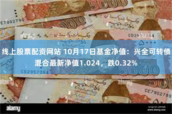 线上股票配资网站 10月17日基金净值：兴全可转债混合最新净值1.024，跌0.32%