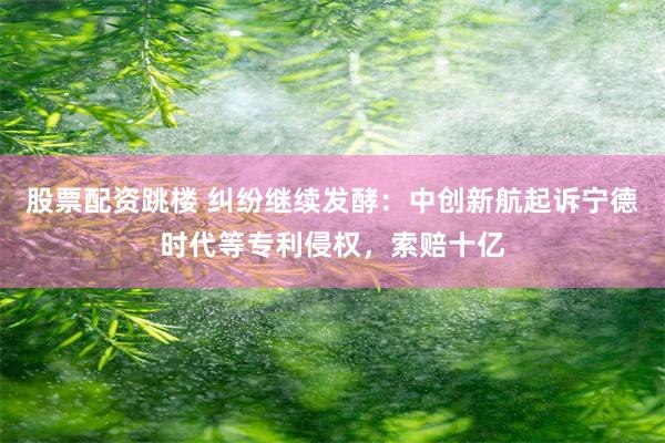 股票配资跳楼 纠纷继续发酵：中创新航起诉宁德时代等专利侵权，索赔十亿