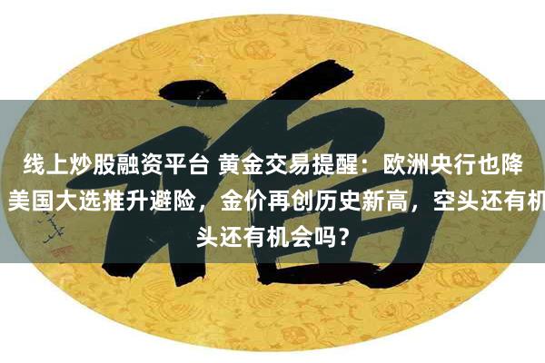 线上炒股融资平台 黄金交易提醒：欧洲央行也降息了，美国大选推升避险，金价再创历史新高，空头还有机会吗？