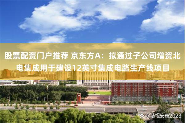 股票配资门户推荐 京东方A：拟通过子公司增资北电集成用于建设12英寸集成电路生产线项目