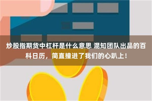 炒股指期货中杠杆是什么意思 混知团队出品的百科日历，简直撞进了我们的心趴上！