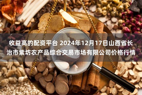 收益高的配资平台 2024年12月17日山西省长治市紫坊农产品综合交易市场有限公司价格行情