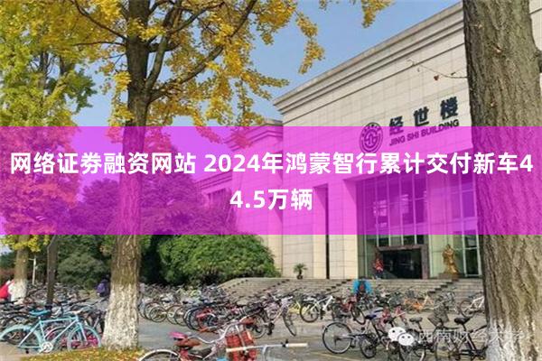 网络证劵融资网站 2024年鸿蒙智行累计交付新车44.5万辆