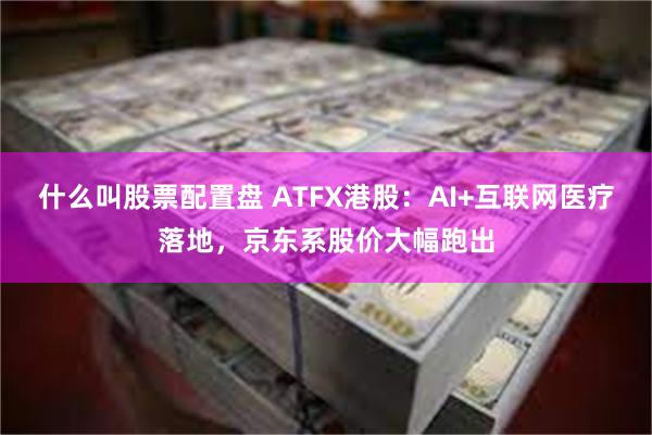 什么叫股票配置盘 ATFX港股：AI+互联网医疗落地，京东系股价大幅跑出