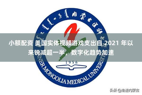 小额配资 美国实体视频游戏支出自 2021 年以来锐减超一半，数字化趋势加速