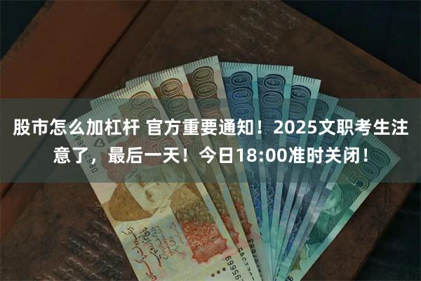 股市怎么加杠杆 官方重要通知！2025文职考生注意了，最后一天！今日18:00准时关闭！