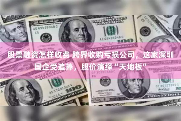 股票融资怎样收费 跨界收购亏损公司，这家深圳国企受追捧，股价演绎“天地板”